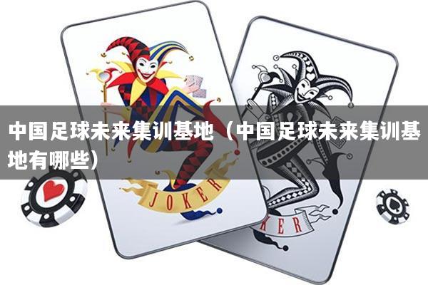 中国足球未来集训基地(中国足球未来集训基地有哪些)
