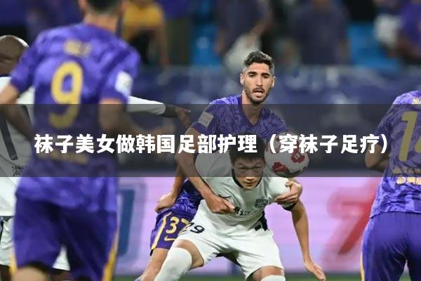 袜子美女做韩国足部护理(穿袜子足疗)